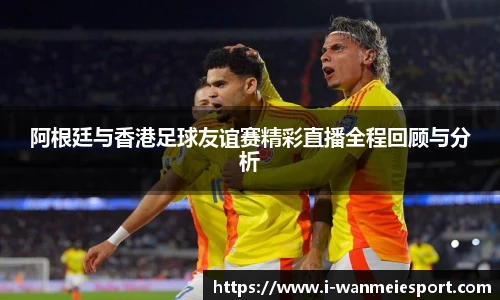 阿根廷与香港足球友谊赛精彩直播全程回顾与分析